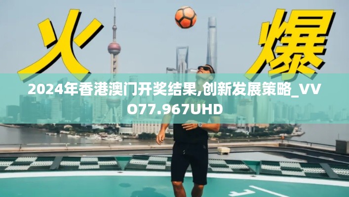 2024年香港澳门开奖结果,创新发展策略_VVO77.967UHD
