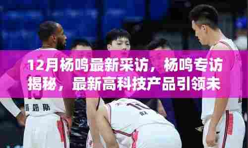 12月杨鸣最新采访,杨鸣专访揭秘,最新高科技产品引领未来,体验前所未有的科技生活革新