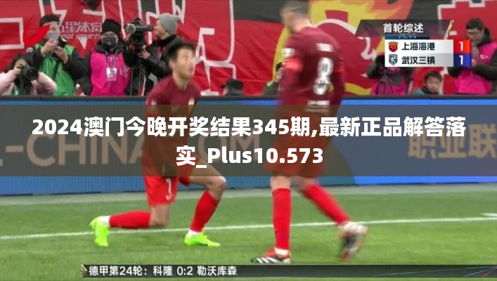 2024澳门今晚开奖结果345期,最新正品解答落实_Plus10.573
