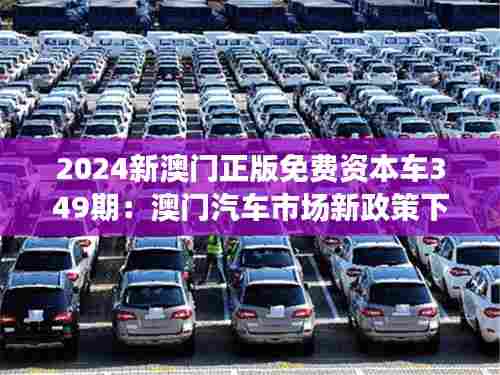 2024新澳门正版免费资本车349期:澳门汽车市场新政策下的资本机遇与风险探索