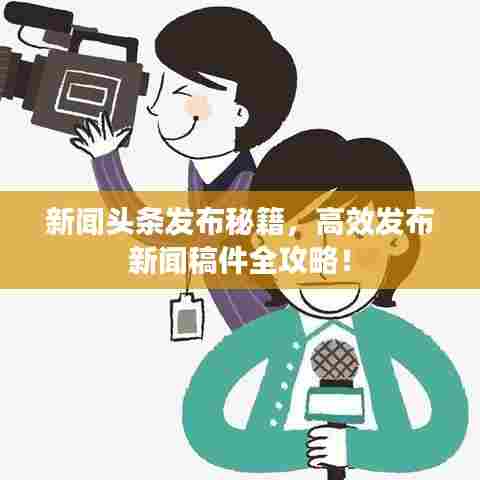 新闻头条发布秘籍，高效发布新闻稿件全攻略！