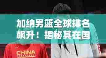 加纳男篮全球排名飙升!揭秘其在国际篮球舞台的亮眼表现
