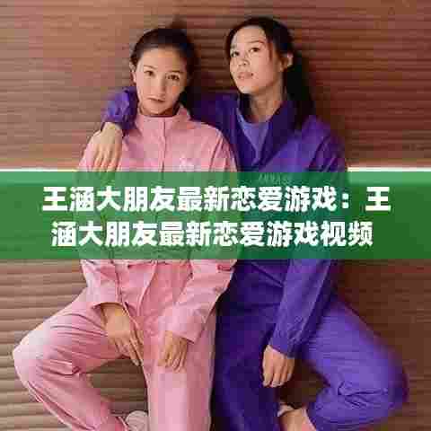 王涵大朋友最新恋爱游戏:王涵大朋友最新恋爱游戏视频