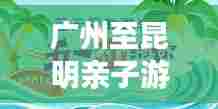 广州至昆明亲子游攻略大全,最新指南助你畅游无忧