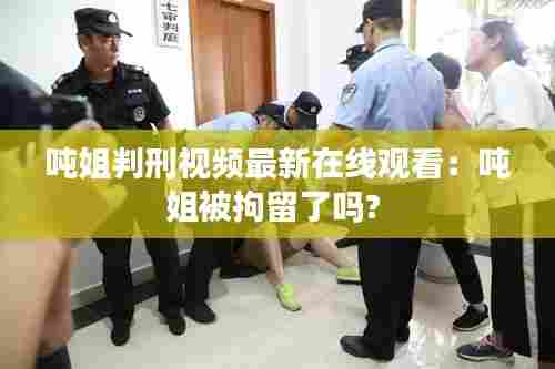 吨姐判刑视频最新在线观看:吨姐被拘留了吗?