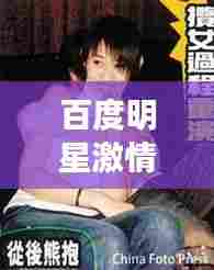 百度明星激情瞬间,揭秘娱乐圈炙热魅力!