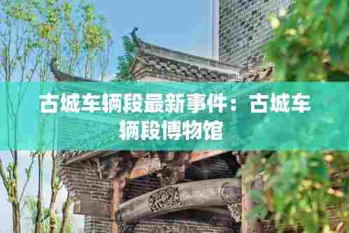 古城车辆段最新事件:古城车辆段博物馆