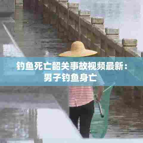 钓鱼死亡韶关事故视频最新：男子钓鱼身亡 