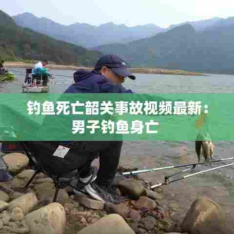 钓鱼死亡韶关事故视频最新:男子钓鱼身亡