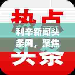 利辛新闻头条网,聚焦时事热点,本土声音传递最新资讯