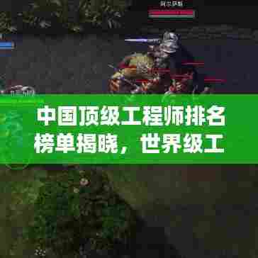 中国顶级工程师排名榜单揭晓,世界级工程领袖榜单震撼出炉!