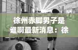徐州赤脚男子是谁啊最新消息:徐州男的