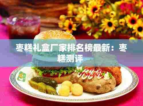 枣糕礼盒厂家排名榜最新:枣糕测评