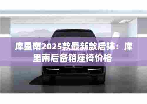 库里南2025款最新款后排：库里南后备箱座椅价格 