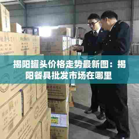 揭阳罐头价格走势最新图:揭阳餐具批发市场在哪里