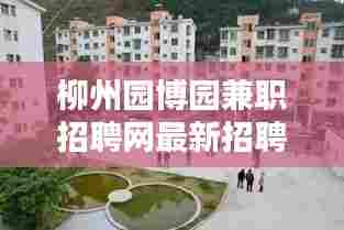 柳州园博园兼职招聘网最新招聘:柳州园博园什么时候开园