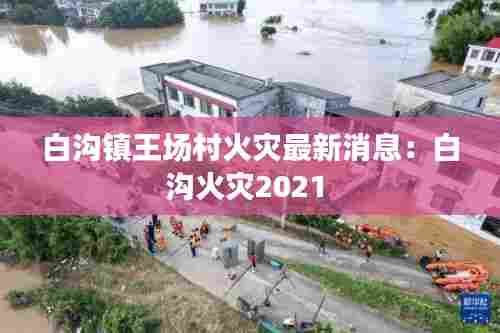 白沟镇王场村火灾最新消息:白沟火灾2021