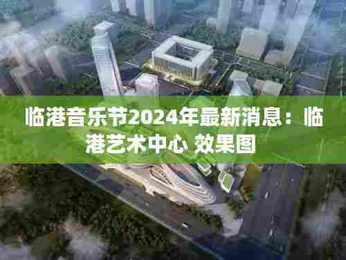 临港音乐节2024年最新消息：临港艺术中心 效果图 