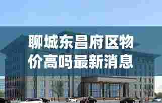 聊城东昌府区物价高吗最新消息:聊城市东昌府区楼房价格