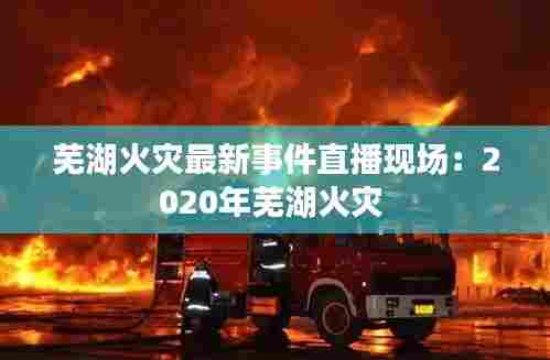 芜湖火灾最新事件直播现场:2020年芜湖火灾