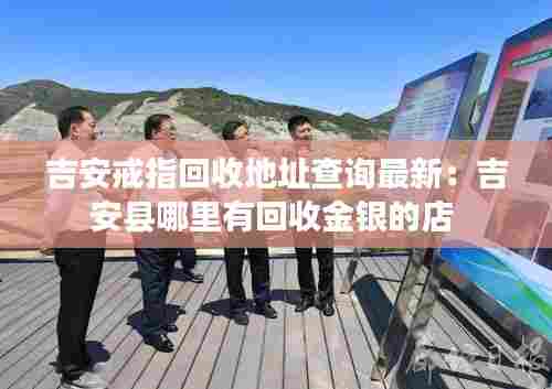 吉安戒指回收地址查询最新:吉安县哪里有回收金银的店