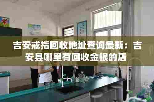 吉安戒指回收地址查询最新:吉安县哪里有回收金银的店