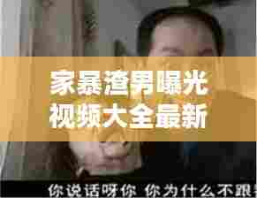 家暴渣男曝光视频大全最新：渣男家暴成瘾完整版是哪一期 