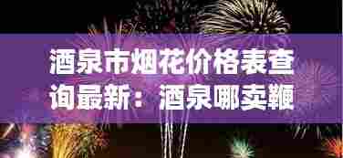 酒泉市烟花价格表查询最新:酒泉哪卖鞭炮