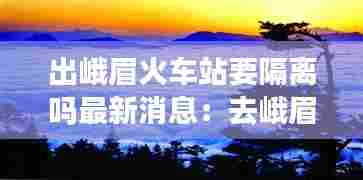 出峨眉火车站要隔离吗最新消息：去峨眉山需要隔离吗? 