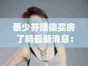 蔡少芬顺德买房了吗最新消息：蔡少芬傍大款 