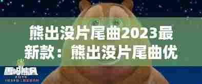 熊出没片尾曲2023最新款:熊出没片尾曲优酷视频