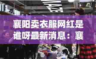 襄阳卖衣服网红是谁呀最新消息:襄阳卖衣服的地方