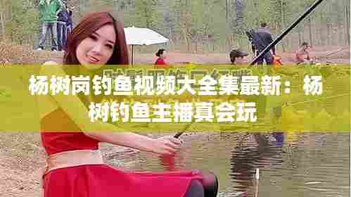 杨树岗钓鱼视频大全集最新:杨树钓鱼主播真会玩