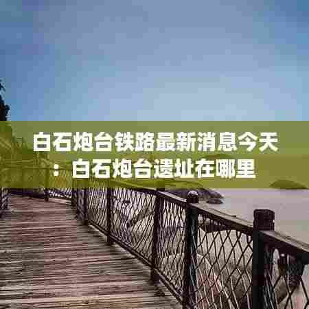 白石炮台铁路最新消息今天:白石炮台遗址在哪里
