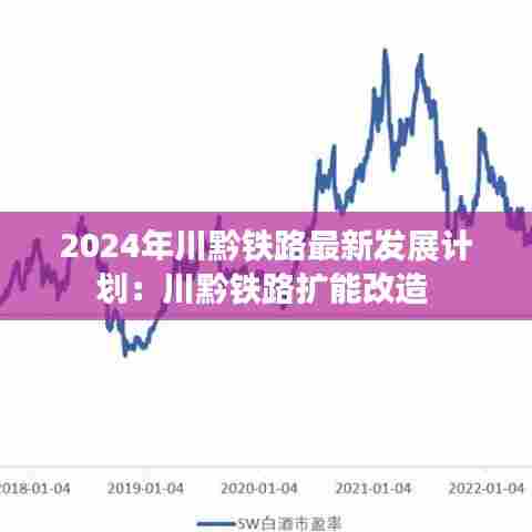 2024年川黔铁路最新发展计划:川黔铁路扩能改造