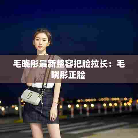 毛晓彤最新整容把脸拉长:毛晓彤正脸