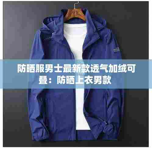 防晒服男士最新款透气加绒可叠：防晒上衣男款 