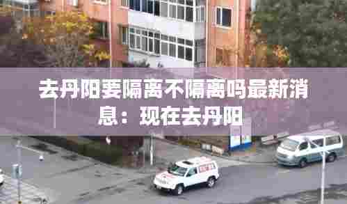 去丹阳要隔离不隔离吗最新消息:现在去丹阳