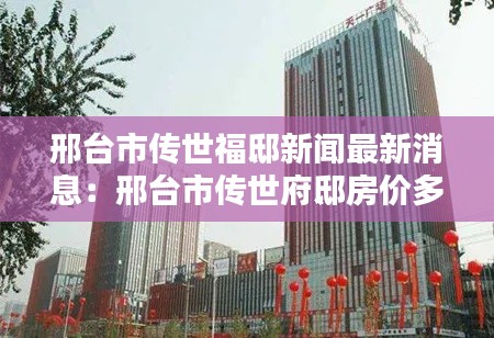 邢台市传世福邸新闻最新消息：邢台市传世府邸房价多少钱一平 