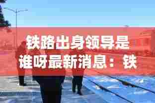 铁路出身领导是谁呀最新消息:铁路开创人