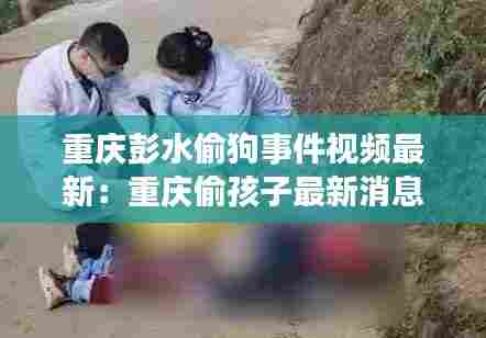 重庆彭水偷狗事件视频最新：重庆偷孩子最新消息 