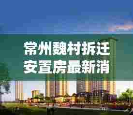 常州魏村拆迁安置房最新消息新闻:常州市魏村