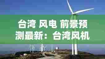 台湾 风电 前景预测最新：台湾风机 