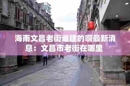 海南文昌老街谁建的啊最新消息：文昌市老街在哪里 