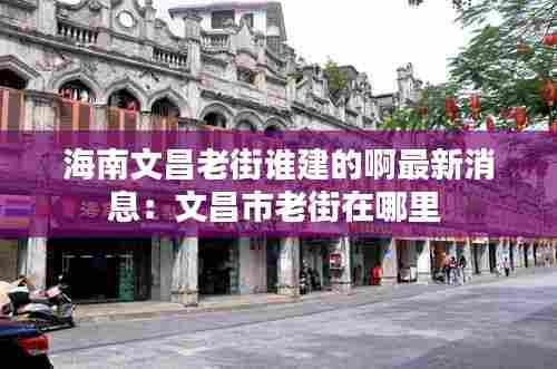 海南文昌老街谁建的啊最新消息:文昌市老街在哪里