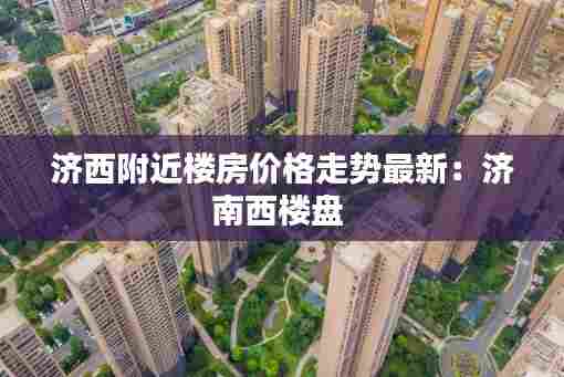 济西附近楼房价格走势最新:济南西楼盘