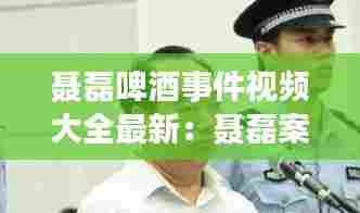 聂磊啤酒事件视频大全最新:聂磊案纪实
