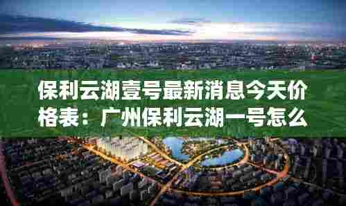保利云湖壹号最新消息今天价格表:广州保利云湖一号怎么样