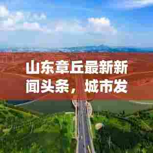 山东章丘最新新闻头条,城市发展的活力脉搏