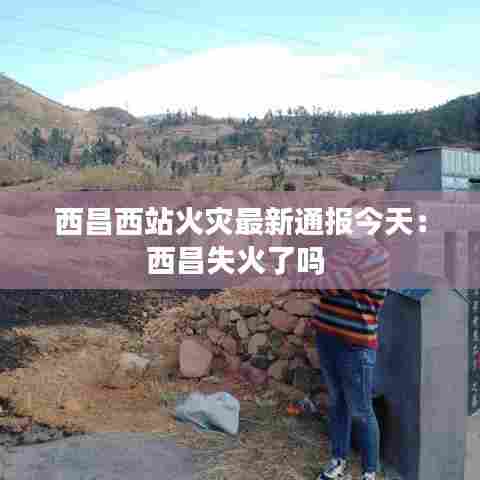 西昌西站火灾最新通报今天：西昌失火了吗 